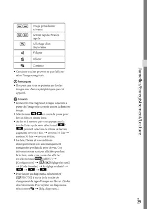 Page 83FR
Jumelles/Enregistrement/Lecture
 Image précédente/
suivante
 Retour rapide/Avance 
rapide
Affichage d’un 
diaporama
Volume
Effacer
Contexte
Certaines touches peuvent ne pas s’afficher 
selon l’image enregistrée.Remarques
Il se peut que vous ne puissiez pas lire les 
images avec d’autres périphériques que cet 
appareil.
Conseils
L’écran INDEX réapparaît lorsque la lecture à 
partir de l’image sélectionnée atteint la dernière 
image.
Sélectionnez 
/ en cours de pause pour 
lire un film en...