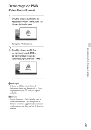 Page 87FR
Enregistrement de films ou de photos
Démarrage de PMB 
(Picture Motion Browser)
1
   Double-cliquez sur l’icône de 
racc
 ourci « PMB » se trouvant sur 
l’écran de l’ordinateur.
Le logiciel PMB démarre.
2
    Double-cliquez sur l’icône 
de racc
 ourci « Aide PMB » 
se trouvant sur l’écran de 
l’or
 dinateur pour lancer « PMB ».
Remarques
Si l’icône ne s’affiche pas sur l’écran de 
l’ordinateur, cliquez sur [Démarrer]  [Tous 
les programmes]  [
 PMB]  l’option 
souhaitée.
Conseils
Do u...