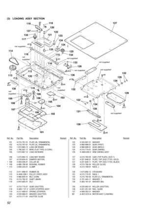 Page 5252
(3) LOADING  ASSY  SECTION
Ref. No.Part No.DescriptionRemarkRef. No.Part No.DescriptionRemark
101 4-215-791-01 PLATE (B), ORNAMENTAL
102 4-215-767-01 PLATE (A), ORNAMENTAL
103 1-673-865-12 LOAD-SW BOARD
104 1-790-587-11 WIRE (FLAT TYPE) (5 CORE)
105 1-673-867-12 LOAD-CN BOARD
106 1-673-864-12 LOAD-MOT BOARD
107 4-218-604-01 DAMPER (MOTOR)
*108 4-928-026-01 COLLAR (B)
*109 4-888-798-00 BUSHING, RUBBER
*110 3-694-225-01 CLAMP
112 3-011-999-01 RUBBER (B)
113 X-4945-209-1 PULLEY (FIRST) ASSY
114...