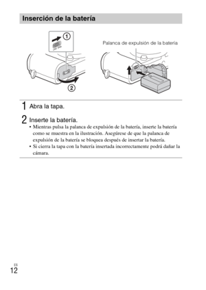 Page 112
ES
12
Inserción de la batería
1Abra la tapa.
2Inserte la batería. Mientras pulsa la palanca de expulsión de la batería, inserte la batería como se muestra en la ilustración. Asegúrese de que la palanca de 
expulsión de la batería se bloquea después de insertar la batería.
 Si cierra la tapa con la batería insertada incorrectamente podrá dañar la  cámara.
Palanca de expulsión de la batería 