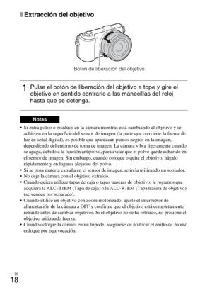 Page 118
ES
18
xExtracción del objetivo
 Si entra polvo o residuos en la cámara mientras está cambiando el objetivo y se adhieren en la superficie del sensor de  imagen (la parte que convierte la fuente de 
luz en señal digital), es posible que aparezcan puntos negros en la imagen, 
dependiendo del entorno de  toma de imagen. La cámara vibra ligeramente cuando 
se apaga, debido a la función antipolvo, para evitar que el polvo quede adherido en 
el sensor de imagen. Sin embargo, cua ndo coloque o quite el...