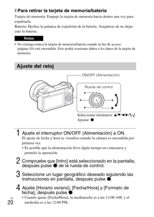 Page 120
ES
20
xPara retirar la tarjeta de memoria/batería
Tarjeta de memoria: Empuje la tarjeta de memoria hacia dentro una vez para 
expulsarla.
Batería: Deslice la palanca de expulsión de la batería. Asegúrese de no dejar 
caer la batería.
 No extraiga nunca la tarjeta de memoria/batería cuando la luz de acceso (página 10) esté encendida. Esto podrá ocas ionar daños a los datos de la tarjeta de 
memoria.
Notas
Ajuste del reloj
1Ajuste el interruptor ON/OFF (Alimentación) a ON.El ajuste de fecha y hora se...