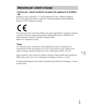 Page 139
IT
5
IT
[Avviso per i clienti residenti nei paesi che applicano le direttive 
UE
Produttore: Sony Corporation, 1-7-1 Konan Minato-ku Tokyo, 108-0075 Giappone
Per la conformità del prodotto in ambito UE: Sony Deutschland GmbH, Hedelfinger 
Strasse 61, 70327 Stuttgart, Germania
Con la presente Sony Corporation dichiara che questo apparecchio è conforme ai requisiti 
essenziali ed alle altre disposizioni pertinenti stabilite dalla direttiva 1999/5/CE. Per 
ulteriori dettagli, si prega di consultare il...