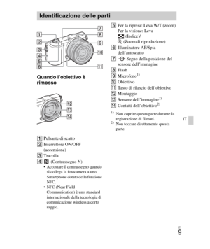 Page 143
IT
9
IT
Quando l’obiettivo è 
rimosso
APulsante di scatto
B Interruttore ON/OFF 
(accensione)
C Tracolla
D  (Contrassegno N)
 Accostare il contrassegno quando 
si collega la fotocamera a uno 
Smartphone dotato della funzione 
NFC.
 NFC (Near Field  Communication) è uno standard 
internazionale della tecnologia di 
comunicazione wireless a corto 
raggio.
E Per la ripresa: Leva W/T (zoom)
Per la visione: Leva 
(Indice)/
 (Zoom di riproduzione)
F Illuminatore AF/Spia 
dell’autoscatto
G Segno della...
