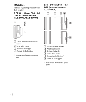 Page 146
IT
12
xObiettivo
Vedere a pagina 33 per i dati tecnici 
degli obiettivi.
E PZ 16 – 50 mm F3.5 – 5.6 
OSS (in dotazione con 
ILCE-5000L/ILCE-5000Y)
AAnello dello zoom/di messa a 
fuoco
B Leva dello zoom
C Indice di montaggio
D Contatti dell’obiettivo
1)
1)Non toccare direttamente questa 
parte.
E55 – 210 mm F4.5 – 6.3 
OSS (in dotazione con 
ILCE-5000Y)
AAnello di messa a fuoco
B Anello dello zoom
C Scala della focale
D Indice della focale
E Contatti dell’obiettivo
1)
FIndice di montaggio
1)Non toccare...
