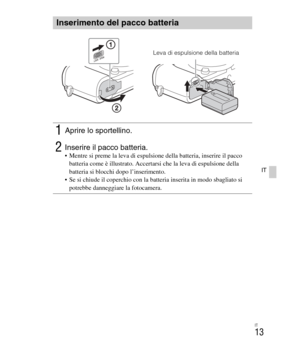 Page 147
IT
13
IT
Inserimento del pacco batteria
1Aprire lo sportellino.
2Inserire il pacco batteria. Mentre si preme la leva di espulsione della batteria, inserire il pacco batteria come è illustrato. Accertarsi che la leva di espulsione della 
batteria si blocchi dopo l’inserimento.
 Se si chiude il coperchio con la batteria inserita in modo sbagliato si  potrebbe danneggiare la fotocamera.
Leva di espulsione della batteria 