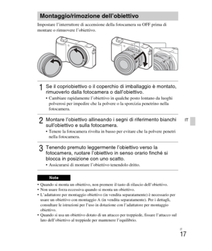 Page 151
IT
17
IT
Impostare l’interruttore di accensione della fotocamera su OFF prima di 
montare o rimuovere l’obiettivo.
 Quando si monta un obiettivo, non premere il tasto di rilascio dell’obiettivo.
 Non usare forza eccessiva quando si monta un obiettivo.
 L’adattatore per montaggio obiettivo (in vendita separatamente) è necessario per 
usare un obiettivo con montaggio A (in ve ndita separatamente). Per i dettagli, 
consultare le istruzioni per l’uso in  dotazione con l’adattatore per montaggio 
obiettivo....