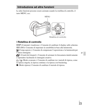 Page 157
IT
23
IT
Le altre funzioni possono essere azionate usando la rotellina di controllo, il 
tasto MENU, ecc. 
xRotellina di controllo
DISP (Contenuti visualizzaz.): Consente di cambiare il display sullo schermo.
ISO  (ISO): Consente di impostare la sensibilità in base alla luminosità.
 (Comp.esposiz.): Consente di compensare l’esposizione e la luminosità per 
l’intera immagine.  (Creatività fotograf.): Consente di azionare la fotocamera intuitivamente 
e riprendere facilmente le immagini creative.
 (Modo...