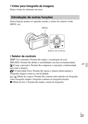 Page 191
PT
23
PT
xVoltar para fotografia de imagens
Prima o botão do obturador até meio.
Outras funções podem ser operadas usando o seletor de controlo, botão 
MENU, etc. 
xSeletor de controlo
DISP (Ver conteúdo): Permite-lhe mudar a visualização do ecrã.
ISO  (ISO): Permite-lhe definir a sensibilidade com base na luminosidade.
 (Comp. exposição): Permite-lhe compensar a exposição e luminosidade 
para toda a imagem.  (Criatividade Foto): Permite-lhe operar a câmara intuitivamente e 
fotografar imagens criativas...