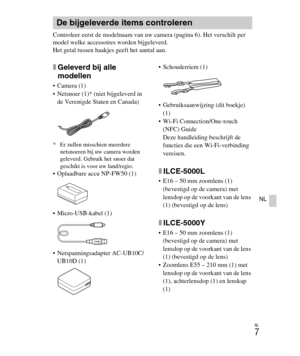 Page 207
NL
7
NL
Controleer eerst de modelnaam van uw camera (pagina 6). Het verschilt per 
model welke accessoires worden bijgeleverd.
Het getal tussen haakjes geeft het aantal aan.
xGeleverd bij alle 
modellen
 Camera (1)
 Netsnoer (1)* (niet bijgeleverd in de Verenigde Staten en Canada)
* Er zullen misschien meerdere  netsnoeren bij uw camera worden 
geleverd. Gebrui k het snoer dat 
geschikt is voor uw land/regio.
 Oplaadbare accu NP-FW50 (1)
 Micro-USB-kabel (1)
 Netspanningsadapter AC-UB10C/
UB10D (1)...