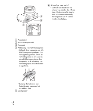 Page 210
NL
10
AAccudeksel
B Accu-uitwerphendel
C Accuvak
D Afdekking van verbindingsplaat
 Gebruik deze wanneer u een AC-
PW20-netspanningsadapter (los 
verkrijgbaar) gebruikt. Steek de 
verbindingsplaat in het accuvak 
en geleid het snoer daarna door 
de opening in de afdekking van 
verbindingsplaat zoals hieronder 
is afgebeeld.
 Let erop dat het snoer niet  bekneld raakt wanneer u het 
accudeksel sluit.
E Luidspreker F
Schroefgat voor statief
 Gebruik een statief met een 
schroef van minder dan 5,5 mm 
lang....