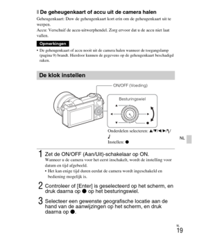 Page 219
NL
19
NL
xDe geheugenkaart of accu uit de camera halen
Geheugenkaart: Duw de geheugenkaart kort erin om de geheugenkaart uit te 
werpen.
Accu: Verschuif de accu-uitwerphendel. Zorg ervoor dat u de accu niet laat 
vallen.
 De geheugenkaart of accu nooit uit de camera halen wanneer de toegangslamp 
(pagina 9) brandt. Hierdoor kunnen de ge gevens op de geheugenkaart beschadigd 
raken.
Opmerkingen
De klok instellen
1Zet de ON/OFF (Aan/Uit)-schakelaar op ON.Wanneer u de camera voor het eerst inschakelt,...