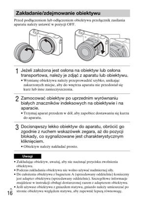 Page 248
PL
16
Przed podłączeniem lub odłączeniem obiektywu przełącznik zasilania 
aparatu należy ustawić w pozycji OFF.
• Zakładając obiektyw, uważaj, aby nie nacisnąć przycisku zwolnienia obiektywu.
• Podczas zakładania obiektywu nie wolno używać nadmiernej siły.
• Do założenia obiektywu z bagnetem A (sprzedawany oddzielnie) konieczny  jest adapter obiektywu (sprzedawany oddzielnie). Szczegółowe informacje 
znajdziesz w instrukcji obsługi dostarczonej razem z adapterem obiektywu.
• Jeśli używasz obiektywu z...