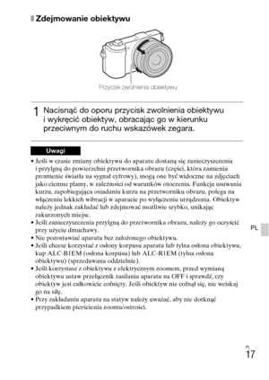 Page 249
PL
17
PL
xZdejmowanie obiektywu
• Jeśli w czasie zmiany obiektywu do aparatu dostaną się zanieczyszczenia i przylgną do powierzchni przetwornika obrazu (części, która zamienia 
promienie światła na sygnał cyfrowy), mogą one być widoczne na zdjęciach 
jako ciemne plamy, w zależności od warunków otoczenia. Funkcja usuwania 
kurzu, zapobiegająca osiadaniu kurzu na przetworniku obrazu, polega na 
włączeniu lekkich wibracji w aparacie po wyłączeniu urządzenia. Obiektyw 
należy jednak zakładać lub zdejmować...