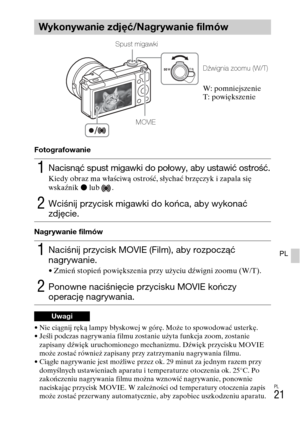 Page 253
PL
21
PL
Fotografowanie
Nagrywanie filmów
• Nie ciągnij ręką lampy błyskowej w górę. Może to spowodować usterkę.
• Jeśli podczas nagrywania filmu zostanie użyta funkcja zoom, zostanie 
zapisany d\bwięk uruchomionego mechanizmu. D\bwięk przycisku MOVIE 
może zostać również zapisany przy zatrzymaniu nagrywania filmu.
• Ciągłe nagrywanie jest możliwe przez ok. 29 minut za jednym razem przy  domyślnych ustawieniach aparatu i temperaturze otoczenia ok. 25°C. Po 
zakończeniu nagrywania filmu można wznowić...