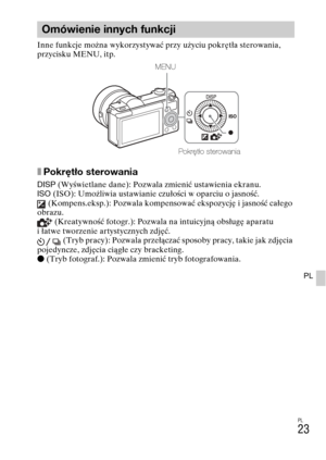 Page 255
PL
23
PL
Inne funkcje można wykorzystywać przy użyciu pokrętła sterowania, 
przycisku MENU, itp. 
xPokrętło sterowania
DISP (Wyświetlane dane): Pozwala zmienić ustawienia ekranu.
ISO  (ISO): Umożliwia ustawianie czułości w oparciu o jasność.
 (Kompens.eksp.): Pozwala kompensować ekspozycję i jasność całego 
obrazu.
 (Kreatywność fotogr.): Pozwala na intuicyjną obsługę aparatu 
i łatwe tworzenie artystycznych zdjęć.  (Tryb pracy): Pozwala przełączać sposoby pracy, takie jak zdjęcia 
pojedyncze, zdjęcia...