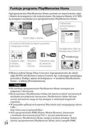 Page 256
PL
24
Oprogramowanie PlayMemories Home pozwala na importowanie zdjęć 
i filmów do komputera i ich wykorzystanie. Do importu filmów AVCHD 
na komputer niezbędne jest oprogramowanie PlayMemories Home.
• Możesz pobrać Image Data Converter (oprogramowanie do edycji zdjęć RAW) lub Remote Camera Control, itp., wykonując następującą 
procedurę: Podłącz aparat do komputera  t uruchom PlayMemories 
Home  t kliknij [Powiadomienia].
• Do instalacji oprogramowania PlayMemories Home wymagane jest 
połączenie z...