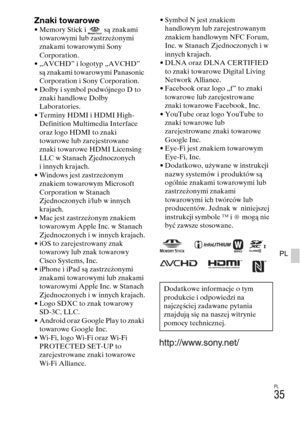 Page 267
PL
35
PL
Znaki towarowe• Memory Stick i  są znakami towarowymi lub zastrzeżonymi 
znakami towarowymi Sony 
Corporation.
• „AVCHD” i logotyp „AVCHD”  są znakami towarowymi Panasonic 
Corporation i Sony Corporation.
• Dolby i symbol podwójnego D to  znaki handlowe Dolby 
Laboratories.
• Terminy HDMI i HDMI High- Definition Multimedia Interface 
oraz logo HDMI to znaki 
towarowe lub zarejestrowane 
znaki towarowe HDMI Licensing 
LLC w Stanach Zjednoczonych 
i innych krajach.
• Windows jest zastrzeżonym...