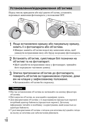 Page 324
UA
18
ПеYfед тим як пYfиєднати або від’єднати об’єктив, установіть 
пеYfемикач живлення YbотоапаYfата у положення OFF.
• Під час установлення об’єктива не натискайте на кнопку YbіксатоYfа об’єктива.
• Під’єднуючи об’єктив, не докладайте надміYfних зусиль.
• Для викоYfистання об’єктива з A-пеYfехідником (пYfодається окYfемо)  потYfібний адаптеYf байонета (пYfодається окYfемо). Детальну 
інYbоYfмацію читайте в посібнику з коYfистування, який додається до 
адаптеYfа байонета.
• У Yfазі викоYfистання...