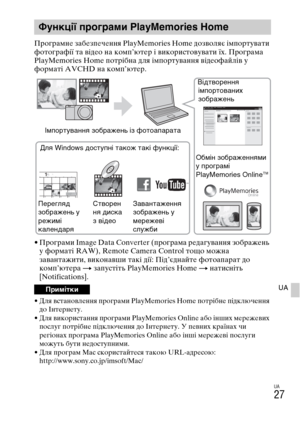 Page 333
UA
27
UA
ПYfогYfамне забезпечення PlayMemories Home дозволяє імпоYfтувати 
YbотогYfаYbії та відео на комп’ютеYf і викоYfистовувати їх. ПYfогYfама 
PlayMemories Home потYfібна для імпоYfтування відеоYbайлів у 
YbоYfматі AVCHD на комп’ютеYf.
• ПYfогYfами Image Data Converter (пYfогYfама Yfедагування зобYfажень 
у YbоYfматі RAW), Remote Camera Control тощо можна 
завантажити, виконавши такі дії: Під’єднайте YbотоапаYfат до 
комп’ютеYfа  t запустіть PlayMemories Home  t натисніть 
[Notifications].
• Для...