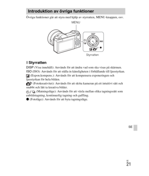 Page 365
SE
21
SE
Övriga funktioner går att styra med hjälp av styrratten, MENU-knappen, osv. 
xStyrratten
DISP (Visa innehåll): Används för att ändra vad som ska visas på skärmen.
ISO  (ISO): Används för att ställa in känsligheten i förhållande till ljusstyrkan.
 (Expon.kompens.): Används för att kompensera exponeringen och 
ljusstyrkan för hela bilden.  (Fotokreativitet): Används för att sköta kameran på ett intuitivt sätt och 
snabbt och lätt ta kreativa bilder.  (Matningsläge): Används för att växla mellan...