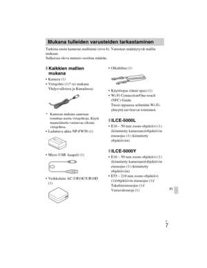 Page 381
ILCE-5000
4-487-947- 41(1)
C:\C1\12FI-ILCE5000CEC\120FI1CEC.fm
master:Right_2 column
FI
7
FI
Tarkista ensin kameran mallinimi (sivu 6). Varusteet määräytyvät mallin 
mukaan.
Sulkeissa oleva numero osoittaa määrän.
xKaikkien mallien 
mukana
 Kamera (1)
 Virtajohto (1)* (ei mukana 
Yhdysvalloissa ja Kanadassa)
* Kameran mukana saatetaan  toimittaa useita virtajohtoja. Käytä 
maata/aluetta vastaavaa oikeata 
virtajohtoa.
 Ladattava akku NP-FW50 (1)
 Micro USB -kaapeli (1)
 Verkkolaite AC-UB10C/UB10D 
(1)...