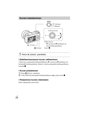 Page 394
ILCE-5000
4-487-947- 41(1)
C:\C1\12FI-ILCE5000CEC\120FI1CEC.fm
master:Left
FI
20
xEdellisen/seuraavan kuvan valitseminen
Valitse kuva painamalla kiekkopainikkeessa  B (seuraava)/ b (edellinen) tai 
kiertämällä kiekkopainiketta. Katsele videoita painamalla kiekkopainikkeen 
keskellä  z.
xKuvan poistaminen
1 Paina (Poista) -painiketta.
2 Valitse [Poista] painamalla kiekkopainikkeessa  v ja paina sitten  z.
xPalaaminen kuvien ottamiseen
Paina suljinpainike puoliväliin.
Kuvien katseleminen
1Paina (toisto)...