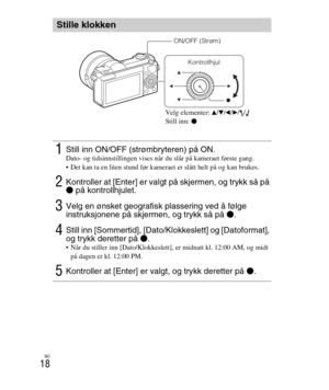 Page 422
NO
18
Stille klokken
1Still inn ON/OFF (strømbryteren) på ON.Dato- og tidsinnstillingen vises når du slår på kameraet første gang.
 Det kan ta en liten stund før kameraet er slått helt på og kan brukes.
2Kontroller at [Enter] er valgt på skjermen, og trykk så på 
z på kontrollhjulet.
3Velg en ønsket geografisk plassering ved å følge 
instruksjonene på skjermen, og trykk så på  z.
4Still inn [Sommertid], [Dato/Klokkeslett] og [Datoformat], 
og trykk deretter på  z.
 Når du stiller inn [Dato/Klokkeslett],...