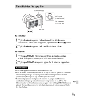 Page 423
NO
19
NO
Ta stillbilder
Ta opp film
 Ikke trekk opp blitsen manuelt. Det kan forårsake feil.
 Hvis du bruker zoomefunksjonen når du ta r opp en film, vil lydene fra kameraets 
arbeidsoperasjoner også tas opp. Lyde n av arbeidsoperasjoner med MOVIE 
(filmknappen) kan også tas opp når filmopptaket avsluttes.
 Kontinuerlig opptak er mulig i ca.  29 minutter av gangen med kameraets 
standardinnstillinger og ved en temperat ur i omgivelsene på ca. 25 °C. Når 
filmopptaket er avsluttet, kan du starte  det...