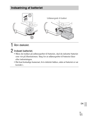 Page 445
DK
11
DK
Indsætning af batteriet
1Åbn dækslet.
2Indsæt batteriet. Mens du trykker på udløsergrebet til batteriet, skal du indsætte batteriet som vist på illustrationen. Sørg for at udløsergrebet til batteriet låser 
efter indsætningen.
 Det kan beskadige kameraet, hvis dækslet lukkes, uden at batteriet er sat  korrekt i.
Udløsergreb til batteri 