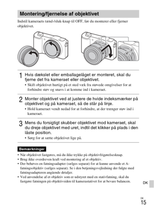 Page 449
DK
15
DK
Indstil kameraets tænd-/sluk-knap til OFF, før du monterer eller fjerner 
objektivet.
 Når objektivet fastgøres, må du ikke trykke på objektivfrigørelsesknap.
 Brug ikke overdreven kraft ved montering af et objektiv.
 Der behøves en fatningsadapter (sælges separat) for at kunne anvende et A-
fatningsobjektiv (sælges separat). Se i  den betjeningsvejledning der fulgte med 
fatningsadapteren angående detaljer.
 Ved anvendelse af et objektiv som er udstyret med en stativfatning, skal du  fastgøre...