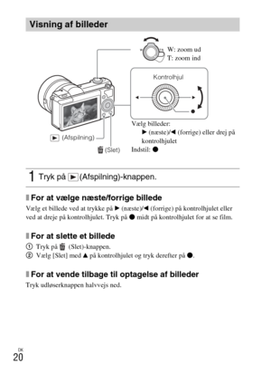 Page 454
DK
20
xFor at vælge næste/forrige billede
Vælg et billede ved at trykke på B (næste)/ b (forrige) på kontrolhjulet eller 
ved at dreje på kontrolhjulet. Tryk på  z midt på kontrolhjulet for at se film.
xFor at slette et billede
1 Tryk på   (Slet)-knappen.
2 Vælg [Slet] med  v på kontrolhjulet og tryk derefter på  z.
xFor at vende tilbage til optagelse af billeder
Tryk udløserknappen halvvejs ned.
Visning af billeder
1Tryk på  (Afspilning)-knappen.
 (Slet)
Kontrolhjul
 (Afspilning)
W: zoom ud
T: zoom...