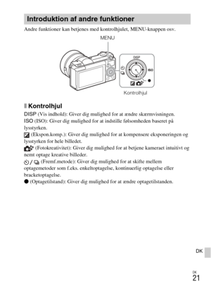 Page 455
DK
21
DK
Andre funktioner kan betjenes med kontrolhjulet, MENU-knappen osv. 
xKontrolhjul
DISP (Vis indhold): Giver dig mulighed for at ændre skærmvisningen.
ISO  (ISO): Giver dig mulighed for at indstille følsomheden baseret på 
lysstyrken.  (Ekspon.komp.): Giver dig mulighed for at kompensere eksponeringen og 
lysstyrken for hele billedet.  (Fotokreativitet): Giver dig mulighed for at betjene kameraet intuitivt og 
nemt optage kreative billeder.
 (Fremf.metode): Giver dig mulighed for at skifte mellem...