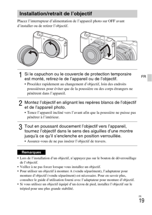 Page 51
FR
19
FR
Placez l’interrupteur d’alimentation de l’appareil photo sur OFF avant 
d’installer ou de retirer l’objectif.
 Lors de l’installation d’un objectif, n’appuyez pas sur le bouton de déverrouillage de l’objectif.
 Veillez à ne pas forcer lorsque vous installez un objectif.
 Pour utiliser un objectif à monture A (vendu séparément), l’adaptateur pour  monture d’objectif (vendu séparément) est nécessaire. Pour en savoir plus, 
consultez le guide d’utilisation fourni av ec l’adaptateur pour monture...