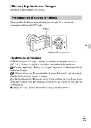 Page 57
FR
25
FR
xRetour à la prise de vue d’images
Enfoncez le déclencheur à mi-course.
Il est possible d’utiliser d’autres fonctions au moyen de la molette de 
commande, du bouton MENU, etc. 
xMolette de commande
DISP (Contenus daffichage) : Permet de modifier l’affichage à l’écran.
ISO  (ISO) : Permet de régler la sensibilité en fonction de la luminosité.
 (Correct. exposition) : Permet de corriger l’exposition et la luminosité de la 
totalité de l’image.  (Créativité photo) : Permet d’utiliser l’appareil de...