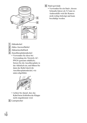 Page 78
DE
10
AAkkudeckel
B Akku-Auswerfhebel
C Akkueinschubfach
D Anschlussplattendeckel
 Verwenden Sie diese bei 
Verwendung des Netzteils AC-
PW20 (getrennt erhältlich). 
Setzen Sie die Anschlussplatte in 
das Akkufach ein, und führen Sie 
dann das Kabel durch die 
Anschlussplattendeckel, wie 
unten abgebildet.
 Achten Sie darauf, dass das  Kabel beim Schlie ßen der Klappe 
nicht eingeklemmt wird.
E Lautsprecher F
Stativgewinde
 Verwenden Sie ein Stativ, dessen 
Schraube kürzer als 5,5 mm ist. 
Anderenfalls...