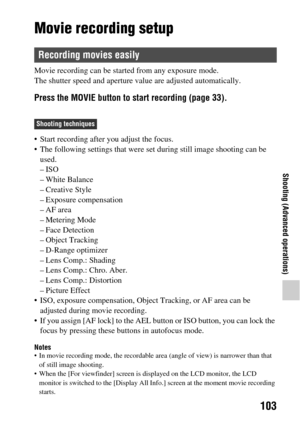 Page 103103
Shooting (Advanced operations)
Movie recording setup
Movie recording can be started from any exposure mode.
The shutter speed and aperture value are adjusted automatically.
Press the MOVIE button to start recording (page 33).
 Start recording after you adjust the focus.
 The following settings that were  set during still image shooting can be 
used.
–ISO
– White Balance
– Creative Style
– Exposure compensation
– AF area
– Metering Mode
– Face Detection
– Object Tracking
– D-Range optimizer
– Lens...