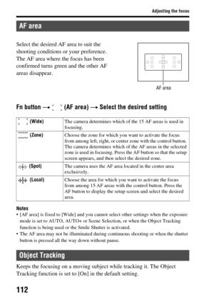 Page 112112
Adjusting the focus
Fn button t  (AF area)  t Select the desired setting
Notes• [AF area] is fixed to [Wide] and you cannot  select other settings when the exposure 
mode is set to AUTO, AUTO+ or Scene  Selection, or when the Object Tracking 
function is being used or th e Smile Shutter is activated.
 The AF area may not be i lluminated during continuous shooting or when the shutter 
button is pressed all the way down without pause.
Keeps the focusing on a moving su bject while tracking it. The...