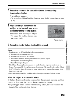 Page 113113
Adjusting the focus
Shooting (Advanced operations)
Notes Tracking may be difficult in the following situations:– The subject is moving too quickly.
– The subject is too small, or too large.
– The contrast between the subject and the background is poor.
– The subject is under dark lighting.
– The ambient light changes.
 The Object Tracking function cannot be used when the exposure mode is set to  Sweep Panorama, 3D Sweep Panorama, Cont inuous Advance Priority AE or [Hand-
held Twilight] in Scene...