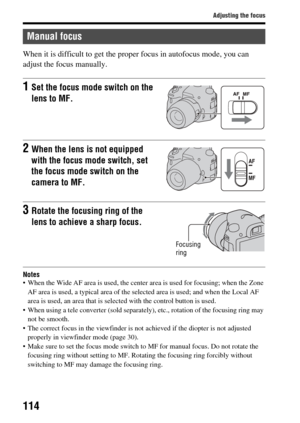 Page 114114
Adjusting the focus
When it is difficult to get the proper focus in autofocus mode, you can 
adjust the focus manually.
Notes When the Wide AF area is used, the center ar ea is used for focusing; when the Zone 
AF area is used, a typical area of the sele cted area is used; and when the Local AF 
area is used, an area that is selected with the control button is used.
 When using a tele converter (sold separately), etc., rota tion of the focusing ring may 
not be smooth.
 The correct focus in the...