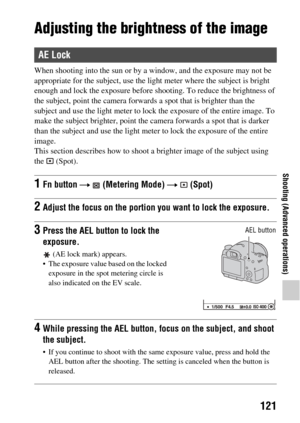 Page 121121
Shooting (Advanced operations)
Adjusting the brightness of the image
When shooting into the sun or by a window, and the exposure may not be 
appropriate for the subject, use the light meter where the subject is bright 
enough and lock the exposure before shooting. To reduce the brightness of 
the subject, point the camera forwards  a spot that is brighter than the 
subject and use the light meter to lock  the exposure of the entire image. To 
make the subject brighter, point the cam era forwards a...