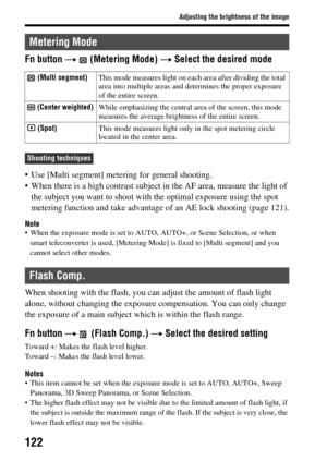 Page 122122
Adjusting the brightness of the image
Fn button t (Metering Mode)  t Select the desired mode
 Use [Multi segment] mete ring for general shooting.
 When there is a high contrast subject  in the AF area, measure the light of 
the subject you want to shoot with the optimal exposure using the spot 
metering function and take advantage of an AE lock shooting (page 121).
Note When the exposure mode is set to AUTO , AUTO+, or Scene Selection, or when 
smart teleconverter is used, [Metering Mo de] is fixed...
