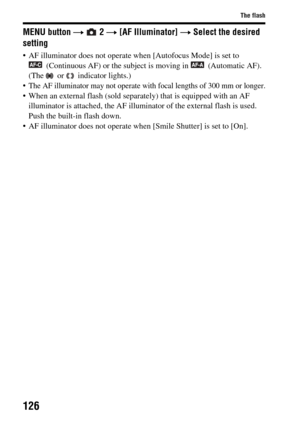 Page 126126
The flash
MENU button t  2  t [AF Illuminator]  t Select the desired 
setting
• AF illuminator does not operate wh en [Autofocus Mode] is set to 
(Continuous AF) or the subject is  moving in  (Automatic AF). 
(The   or   indicator lights.)
 The AF illuminator may not operate with focal lengths of 300 mm or longer.
 When an external flash (sold separate ly) that is equipped with an AF 
illuminator is attached, the AF illumina tor of the external flash is used. 
Push the built-in flash down.
 AF...