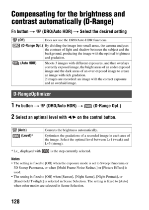 Page 128128
Compensating for the brightness and 
contrast automatically (D-Range)
Fn button t (DRO/Auto HDR)  t Select the desired setting
* Lv_ displayed with   is the step currently selected.
Notes The setting is fixed to [Off] when the ex posure mode is set to Sweep Panorama or 
3D Sweep Panorama, or when [Multi Frame  Noise Reduct.] or [Picture Effect] is 
used.
 The setting is fixed to [Off] when [Sun set], [Night Scene], [Night Portrait], or 
[Hand-held Twilight] is selected in Scene  Selection. The...