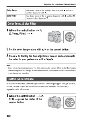 Page 136136
Adjusting the color tones (White balance)
Note Since color meters are designed for film cameras, the values differ under fluorescent/sodium lamp/mercury lamps.  We recommend that you use the custom white balance 
or perform a test shooting.
In a scene where the ambient light consists of multiple types of light source, 
use of custom white balance is recommended in order to accurately 
reproduce the whiteness.
Color Temp. Fine-tunes color in the B (blue) direction with  b and the A 
(amber) direction...