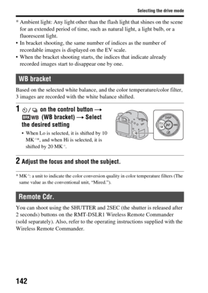 Page 142142
Selecting the drive mode
* Ambient light: Any light other than the flash light that shines on the scene for an extended period of time, such as natural light,  a light bulb, or a 
fluorescent light.
 In bracket shooting, the same number of indices as the number of  recordable images is displayed on the EV scale.
 When the bracket shooting starts, th e indices that indicate already 
recorded images start to disappear one by one.
Based on the selected white balance,  and the color temperature/color...