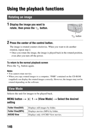 Page 146146
Using the playback functions
To return to the normal playback screen
Press the   button again.
Notes You cannot rotate movies.
 When you copy rotated images to a computer, “PMB” contained on the CD-ROM (supplied) can display the rotated images correctly. However, the images may not be 
rotated depending on the software.
Selects the unit for images  to be played back.
MENU button t  1  t [View Mode]  t Select the desired 
setting
Rotating an image
1Display the image you want to 
rotate, then press the...