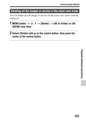 Page 151151
Deleting images (Delete)
Playback (Advanced operations)
You can delete all still images or movies by the same view mode currently 
displayed.
Deleting all the images or movies in the same view mode
1MENU button  t  1  t [Delete]  t [All in Folder] or [All 
AVCHD view files]
2Select [Delete] with  v on the control button, then press the 
center of the  control button. 