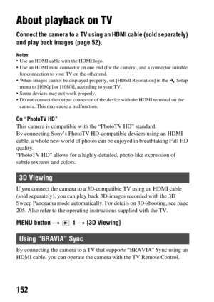 Page 152152
About playback on TV
Connect the camera to a TV using an HDMI cable (sold separately) 
and play back images (page 52).
Notes Use an HDMI cable with the HDMI logo.
 Use an HDMI mini connector on one end  (for the camera), and a connector suitable 
for connection to your TV on the other end.
 When images cannot be displayed properl y, set [HDMI Resolution] in the   Setup 
menu to [1080p] or [1080i], according to your TV.
 Some devices may not work properly.
 Do not connect the output connector of  the...