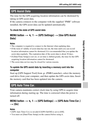 Page 155155
GPS setting (SLT-A65V only)
Setup of the camera (Advanced operations)
The time for the GPS acquiring location information can be shortened by 
taking in GPS assist data. 
If the camera connects to the computer with the supplied “PMB” software 
installed, the GPS assist data can be updated automatically.
To check the state of GPS assist data
MENU button t  1  t [GPS Settings]  t [Use GPS Assist 
Data]
Notes The computer is required to connect  to the Internet when updating data.
 If the term of...